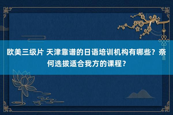 欧美三级片 天津靠谱的日语培训机构有哪些？奈何选拔适合我方的课程？