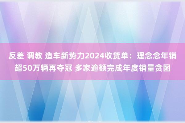 反差 调教 造车新势力2024收货单：理念念年销超50万辆再夺冠 多家逾额完成年度销量贪图