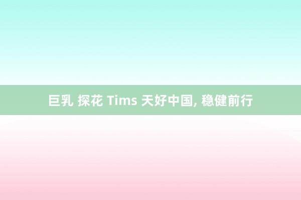 巨乳 探花 Tims 天好中国， 稳健前行