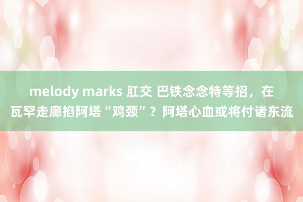 melody marks 肛交 巴铁念念特等招，在瓦罕走廊掐阿塔“鸡颈”？阿塔心血或将付诸东流