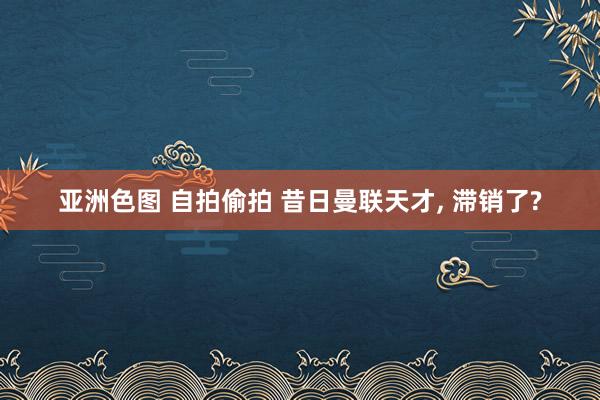 亚洲色图 自拍偷拍 昔日曼联天才， 滞销了?