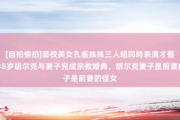 [自拍偷拍]藝校美女孔雀妹妹三人組同時表演才藝 恭喜38岁胡尔克与妻子完成宗教婚典，胡尔克妻子是前妻的侄女