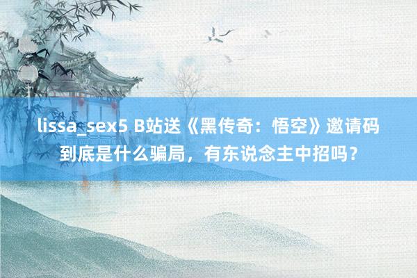 lissa_sex5 B站送《黑传奇：悟空》邀请码到底是什么骗局，有东说念主中招吗？