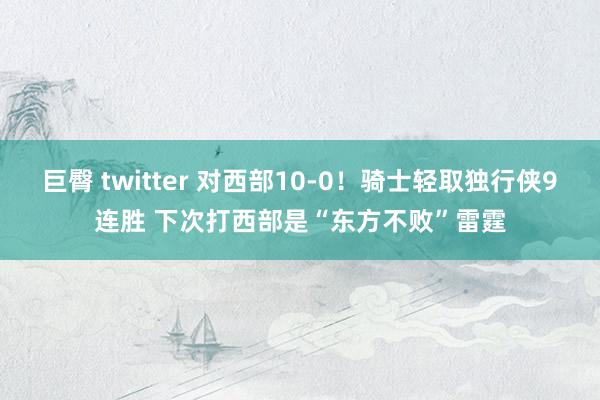 巨臀 twitter 对西部10-0！骑士轻取独行侠9连胜 下次打西部是“东方不败”雷霆