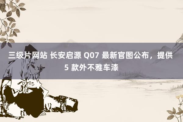 三级片网站 长安启源 Q07 最新官图公布，提供 5 款外不雅车漆