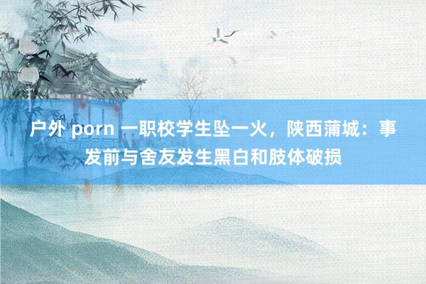 户外 porn 一职校学生坠一火，陕西蒲城：事发前与舍友发生黑白和肢体破损