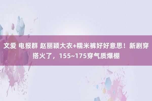 文爱 电报群 赵丽颖大衣+糯米裤好好意思！新剧穿搭火了，155~175穿气质爆棚