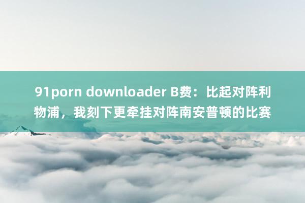 91porn downloader B费：比起对阵利物浦，我刻下更牵挂对阵南安普顿的比赛