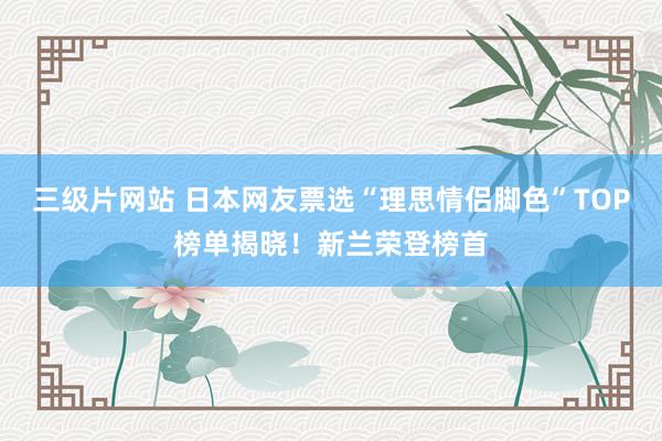 三级片网站 日本网友票选“理思情侣脚色”TOP榜单揭晓！新兰荣登榜首