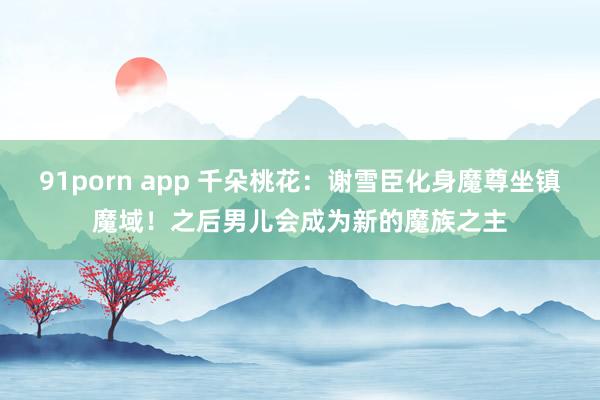 91porn app 千朵桃花：谢雪臣化身魔尊坐镇魔域！之后男儿会成为新的魔族之主