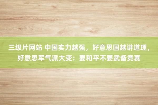 三级片网站 中国实力越强，好意思国越讲道理，好意思军气派大变：要和平不要武备竞赛