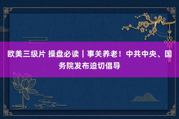 欧美三级片 操盘必读｜事关养老！中共中央、国务院发布迫切倡导