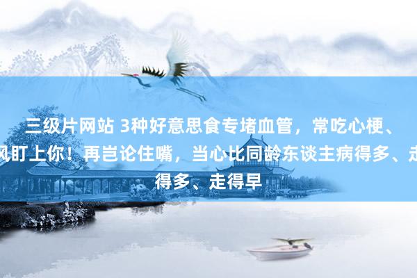 三级片网站 3种好意思食专堵血管，常吃心梗、脑中风盯上你！再岂论住嘴，当心比同龄东谈主病得多、走得早