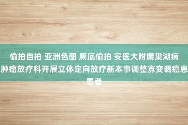 偷拍自拍 亚洲色图 厕底偷拍 安医大附庸巢湖病院肿瘤放疗科开展立体定向放疗新本事调整寡变调癌患者