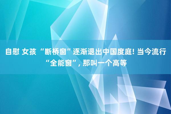 自慰 女孩 “断桥窗”逐渐退出中国度庭! 当今流行“全能窗”， 那叫一个高等