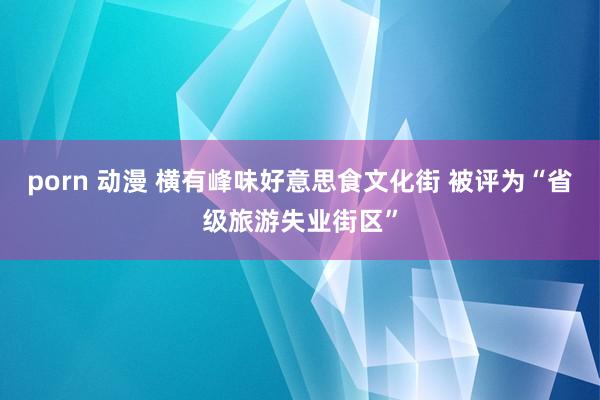 porn 动漫 横有峰味好意思食文化街 被评为“省级旅游失业街区”