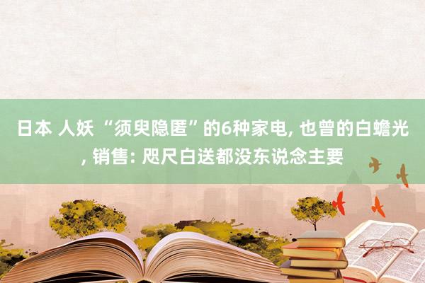 日本 人妖 “须臾隐匿”的6种家电， 也曾的白蟾光， 销售: 咫尺白送都没东说念主要