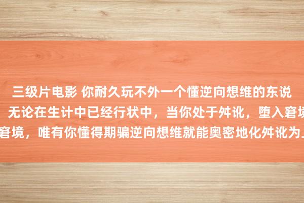 三级片电影 你耐久玩不外一个懂逆向想维的东说念主！！读懂逆向想维，无论在生计中已经行状中，当你处于舛讹，堕入窘境，唯有你懂得期骗逆向想维就能奥密地化舛讹为上风，从被迫变为主动，