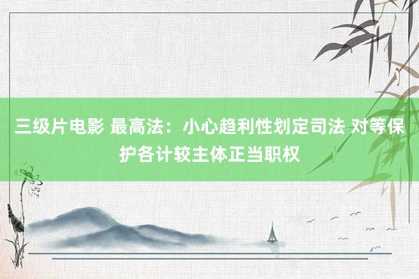 三级片电影 最高法：小心趋利性划定司法 对等保护各计较主体正当职权