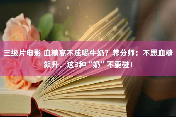 三级片电影 血糖高不成喝牛奶？养分师：不思血糖飙升，这3种“奶”不要碰！