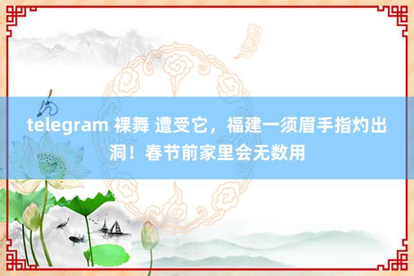 telegram 裸舞 遭受它，福建一须眉手指灼出洞！春节前家里会无数用