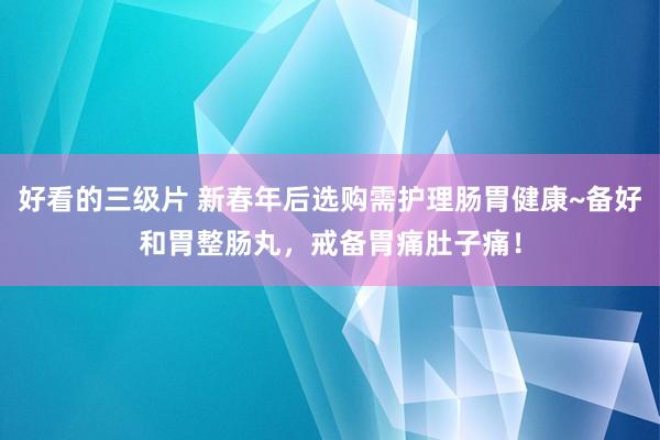 好看的三级片 新春年后选购需护理肠胃健康~备好和胃整肠丸，戒备胃痛肚子痛！