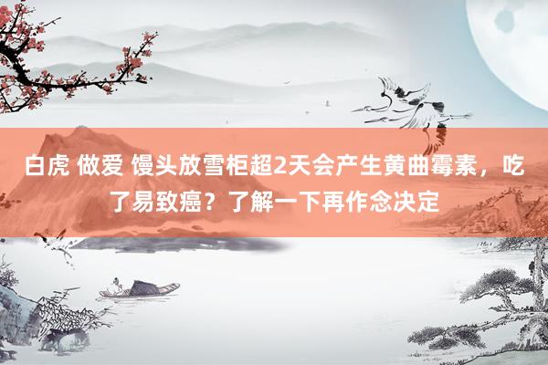 白虎 做爱 馒头放雪柜超2天会产生黄曲霉素，吃了易致癌？了解一下再作念决定