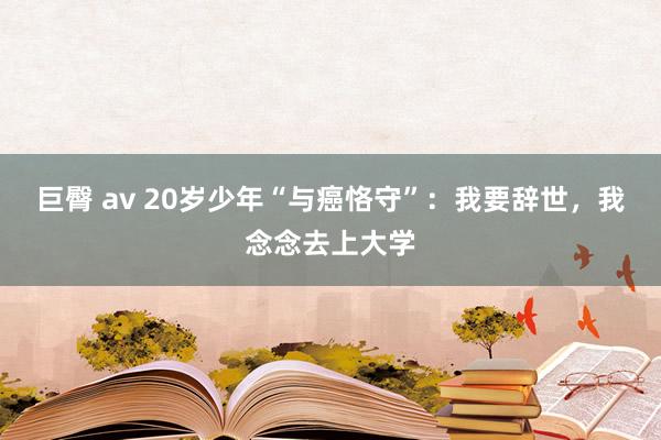 巨臀 av 20岁少年“与癌恪守”：我要辞世，我念念去上大学