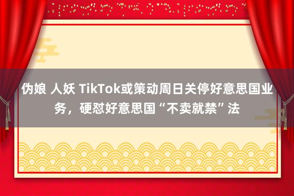 伪娘 人妖 TikTok或策动周日关停好意思国业务，硬怼好意思国“不卖就禁”法