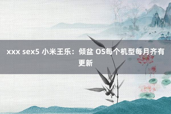 xxx sex5 小米王乐：倾盆 OS每个机型每月齐有更新