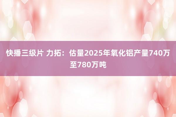 快播三级片 力拓：估量2025年氧化铝产量740万至780万吨