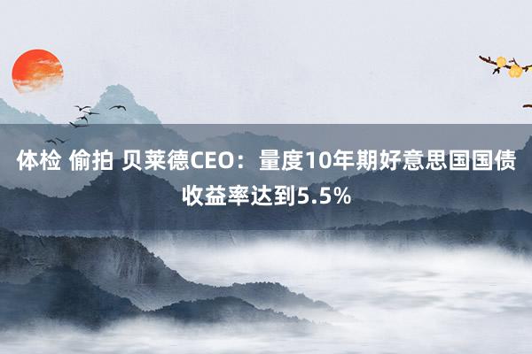 体检 偷拍 贝莱德CEO：量度10年期好意思国国债收益率达到5.5%