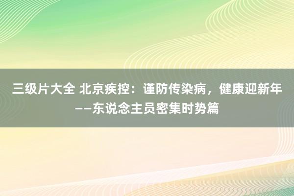 三级片大全 北京疾控：谨防传染病，健康迎新年——东说念主员密集时势篇