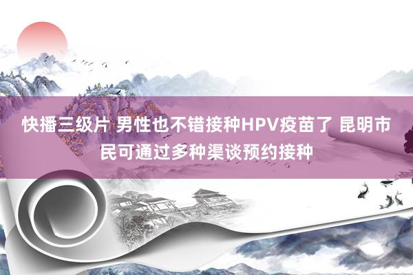 快播三级片 男性也不错接种HPV疫苗了 昆明市民可通过多种渠谈预约接种