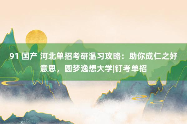 91 国产 河北单招考研温习攻略：助你成仁之好意思，圆梦逸想大学|钉考单招